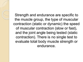 Strength and endurance are specific to
the muscle group, the type of muscular
contraction (static or dynamic) the speed
of muscular contraction (slow or fast),
and the joint angle being tested (static
contraction). There is no single test to
evaluate total body muscle strength or
endurance.
 