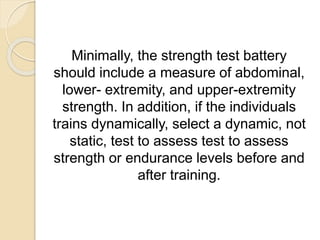 Minimally, the strength test battery
should include a measure of abdominal,
lower- extremity, and upper-extremity
strength. In addition, if the individuals
trains dynamically, select a dynamic, not
static, test to assess test to assess
strength or endurance levels before and
after training.
 