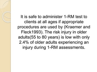 It is safe to administer 1-RM test to
clients at all ages if appropriate
procedures are used by (Kraemer and
Fleck1993). The risk injury in older
adults(55 to 80 years) is low with only
2.4% of older adults experiencing an
injury during 1-RM assessments.
 