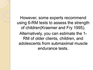 However, some experts recommend
using 6-RM tests to assess the strength
of children(Kraemer and Fry 1995).
Alternatively, you can estimate the 1-
RM of older clients, children, and
adolescents from submaximal muscle
endurance tests.
 
