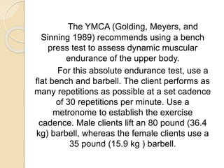 The YMCA (Golding, Meyers, and
Sinning 1989) recommends using a bench
press test to assess dynamic muscular
endurance of the upper body.
For this absolute endurance test, use a
flat bench and barbell. The client performs as
many repetitions as possible at a set cadence
of 30 repetitions per minute. Use a
metronome to establish the exercise
cadence. Male clients lift an 80 pound (36.4
kg) barbell, whereas the female clients use a
35 pound (15.9 kg ) barbell.
 