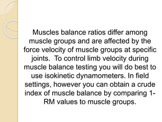 Muscles balance ratios differ among
muscle groups and are affected by the
force velocity of muscle groups at specific
joints. To control limb velocity during
muscle balance testing you will do best to
use isokinetic dynamometers. In field
settings, however you can obtain a crude
index of muscle balance by comparing 1-
RM values to muscle groups.
 