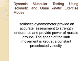 Dynamic Muscular Testing Using
Isokinetic and Omni kinetic Exercise
Modes
Isokinetic dynamometer provide an
accurate assessment to strength
endurance and provide power of muscle
groups. The speed of the limb
movement is kept at a constant
preselected velocity.
 