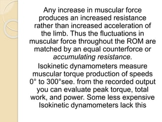 Any increase in muscular force
produces an increased resistance
rather than increased acceleration of
the limb. Thus the fluctuations in
muscular force throughout the ROM are
matched by an equal counterforce or
accumulating resistance.
Isokinetic dynamometers measure
muscular torque production of speeds
0° to 300°see. from the recorded output
you can evaluate peak torque, total
work, and power. Some less expensive
Isokinetic dynamometers lack this
 