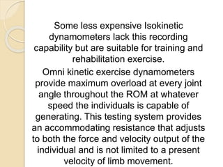 Some less expensive Isokinetic
dynamometers lack this recording
capability but are suitable for training and
rehabilitation exercise.
Omni kinetic exercise dynamometers
provide maximum overload at every joint
angle throughout the ROM at whatever
speed the individuals is capable of
generating. This testing system provides
an accommodating resistance that adjusts
to both the force and velocity output of the
individual and is not limited to a present
velocity of limb movement.
 