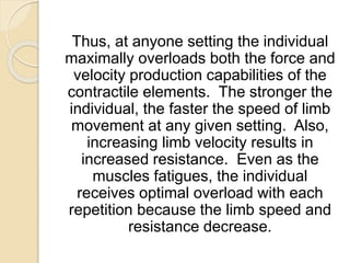 Thus, at anyone setting the individual
maximally overloads both the force and
velocity production capabilities of the
contractile elements. The stronger the
individual, the faster the speed of limb
movement at any given setting. Also,
increasing limb velocity results in
increased resistance. Even as the
muscles fatigues, the individual
receives optimal overload with each
repetition because the limb speed and
resistance decrease.
 