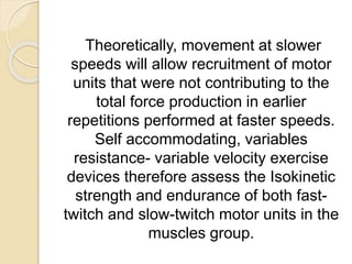 Theoretically, movement at slower
speeds will allow recruitment of motor
units that were not contributing to the
total force production in earlier
repetitions performed at faster speeds.
Self accommodating, variables
resistance- variable velocity exercise
devices therefore assess the Isokinetic
strength and endurance of both fast-
twitch and slow-twitch motor units in the
muscles group.
 