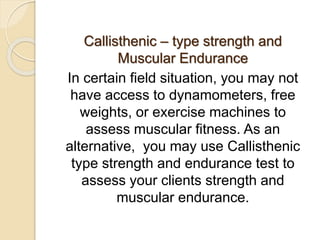 Callisthenic – type strength and
Muscular Endurance
In certain field situation, you may not
have access to dynamometers, free
weights, or exercise machines to
assess muscular fitness. As an
alternative, you may use Callisthenic
type strength and endurance test to
assess your clients strength and
muscular endurance.
 