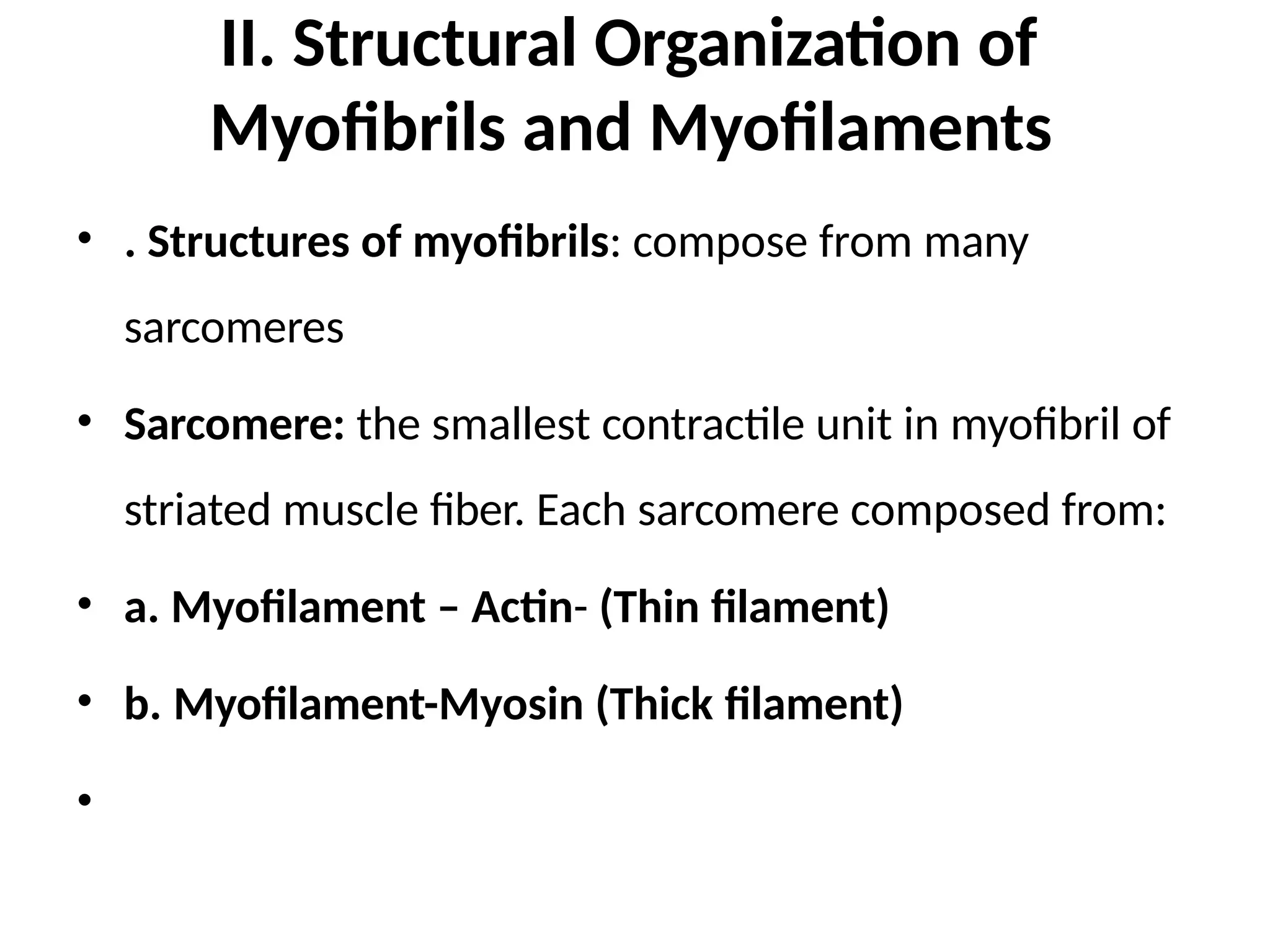 II. Structural Organization of
Myofibrils and Myofilaments
• . Structures of myofibrils: compose from many
sarcomeres
• Sarcomere: the smallest contractile unit in myofibril of
striated muscle fiber. Each sarcomere composed from:
• a. Myofilament – Actin- (Thin filament)
• b. Myofilament-Myosin (Thick filament)
•
 