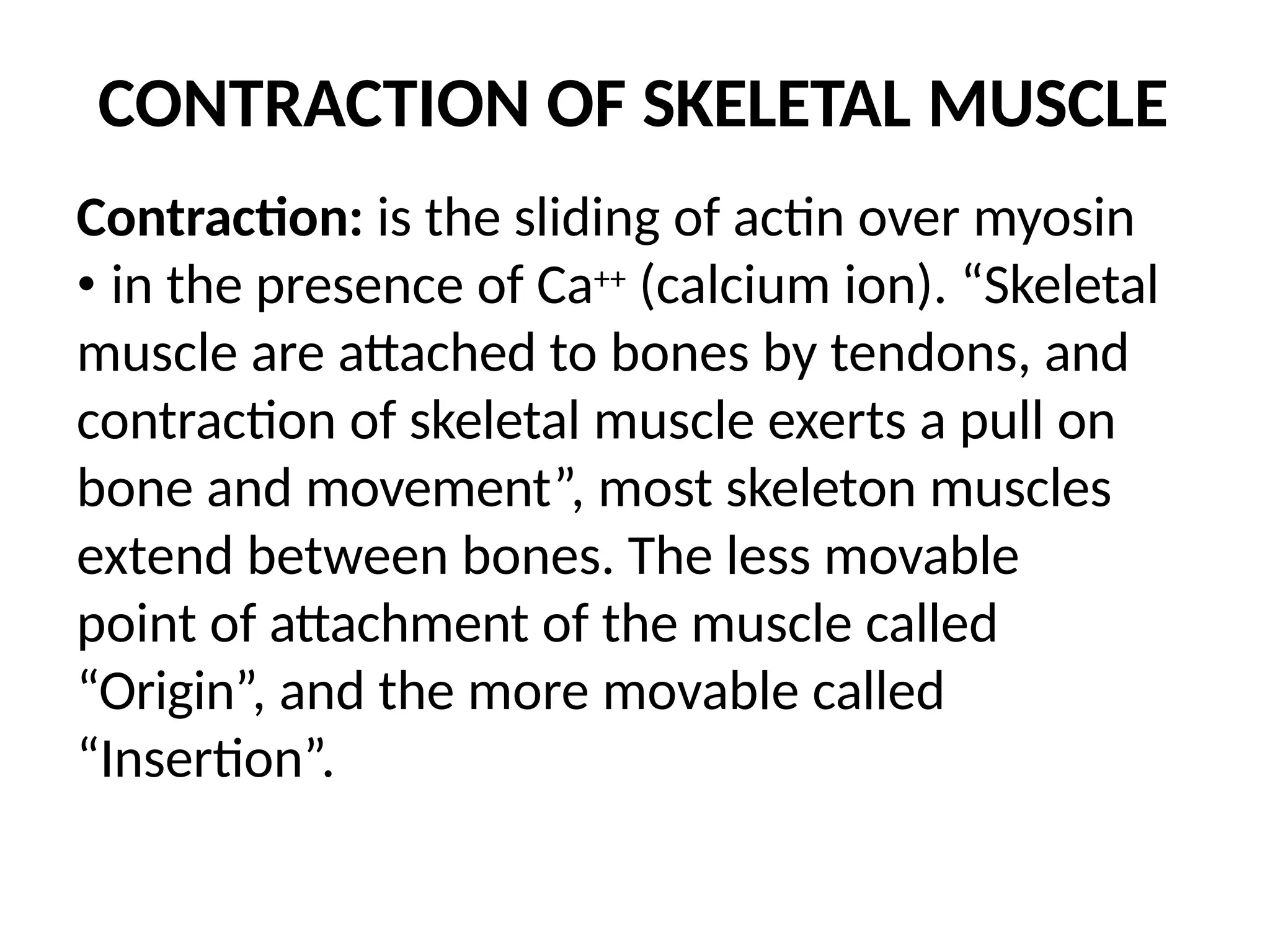 CONTRACTION OF SKELETAL MUSCLE
Contraction: is the sliding of actin over myosin
• in the presence of Ca++ (calcium ion). “Skeletal
muscle are attached to bones by tendons, and
contraction of skeletal muscle exerts a pull on
bone and movement”, most skeleton muscles
extend between bones. The less movable
point of attachment of the muscle called
“Origin”, and the more movable called
“Insertion”.
 