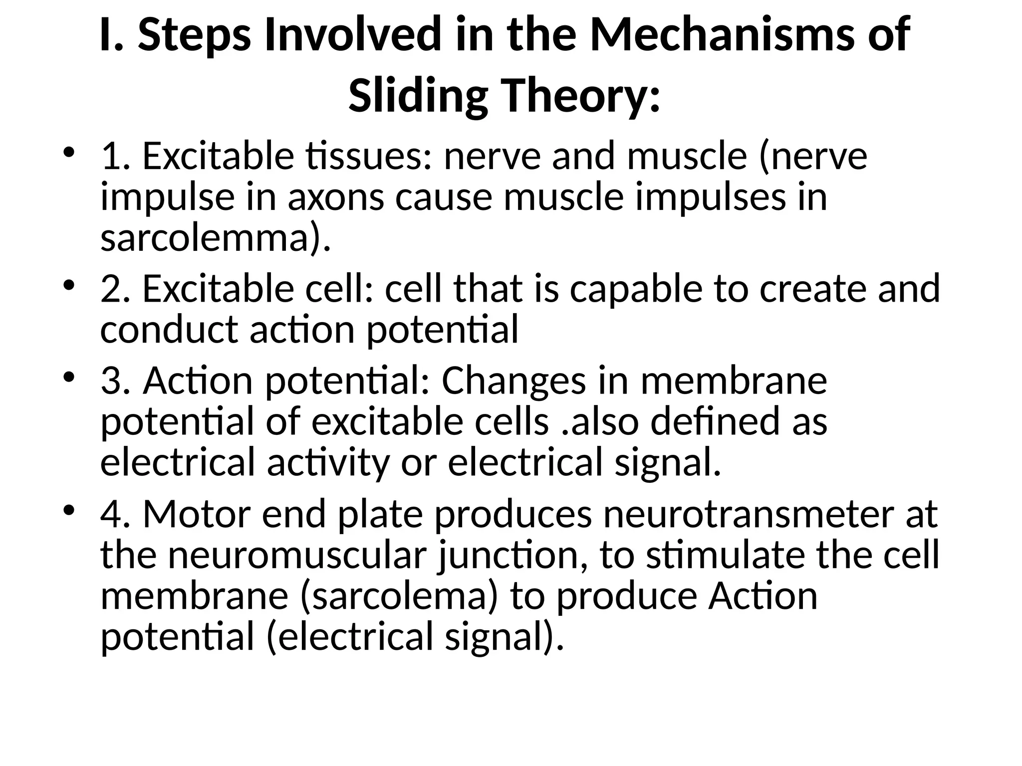 I. Steps Involved in the Mechanisms of
Sliding Theory:
• 1. Excitable tissues: nerve and muscle (nerve
impulse in axons cause muscle impulses in
sarcolemma).
• 2. Excitable cell: cell that is capable to create and
conduct action potential
• 3. Action potential: Changes in membrane
potential of excitable cells .also defined as
electrical activity or electrical signal.
• 4. Motor end plate produces neurotransmeter at
the neuromuscular junction, to stimulate the cell
membrane (sarcolema) to produce Action
potential (electrical signal).
 