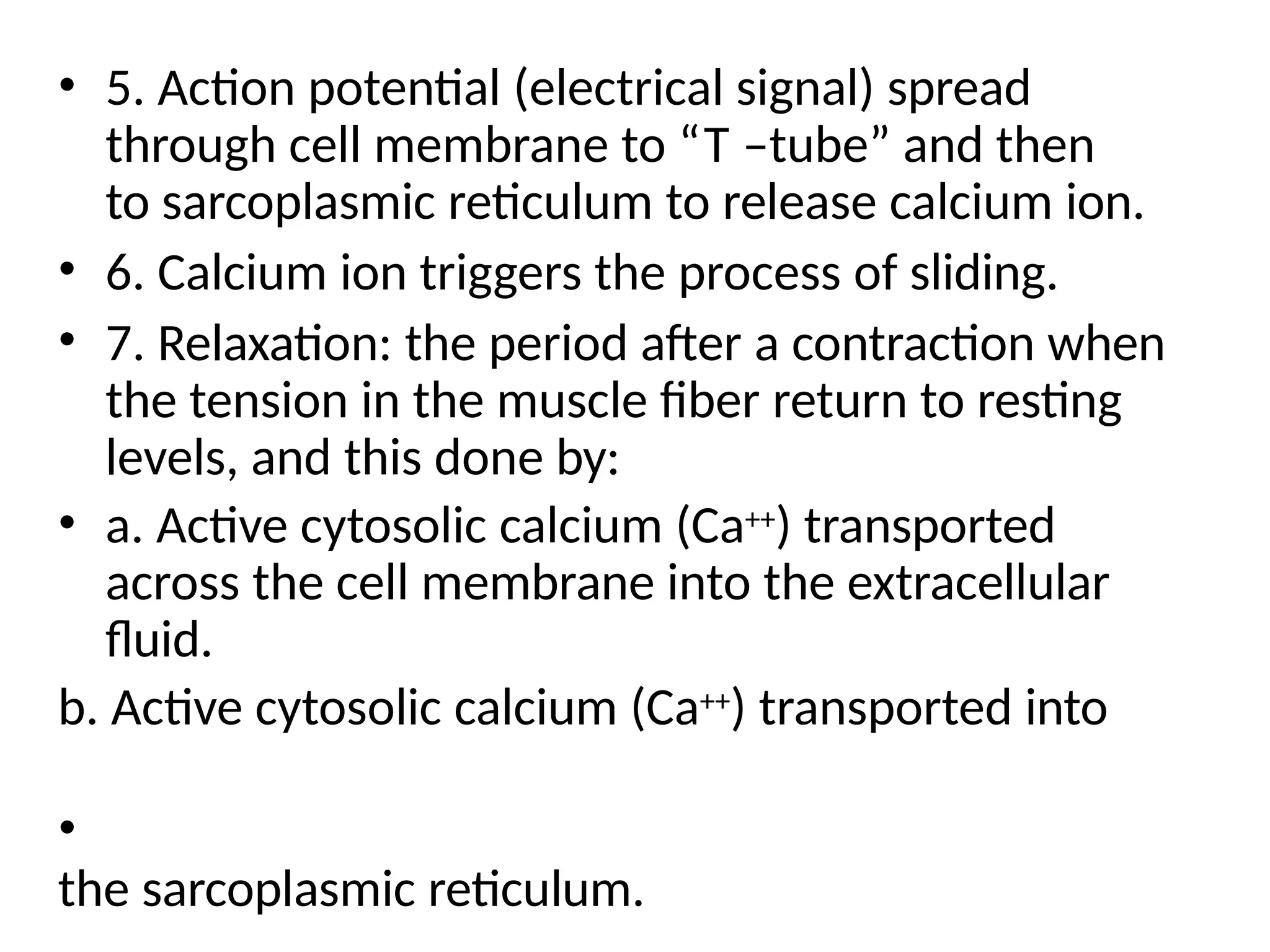 • 5. Action potential (electrical signal) spread
through cell membrane to “T –tube” and then
to sarcoplasmic reticulum to release calcium ion.
• 6. Calcium ion triggers the process of sliding.
• 7. Relaxation: the period after a contraction when
the tension in the muscle fiber return to resting
levels, and this done by:
• a. Active cytosolic calcium (Ca++) transported
across the cell membrane into the extracellular
fluid.
b. Active cytosolic calcium (Ca++) transported into
•
the sarcoplasmic reticulum.
 