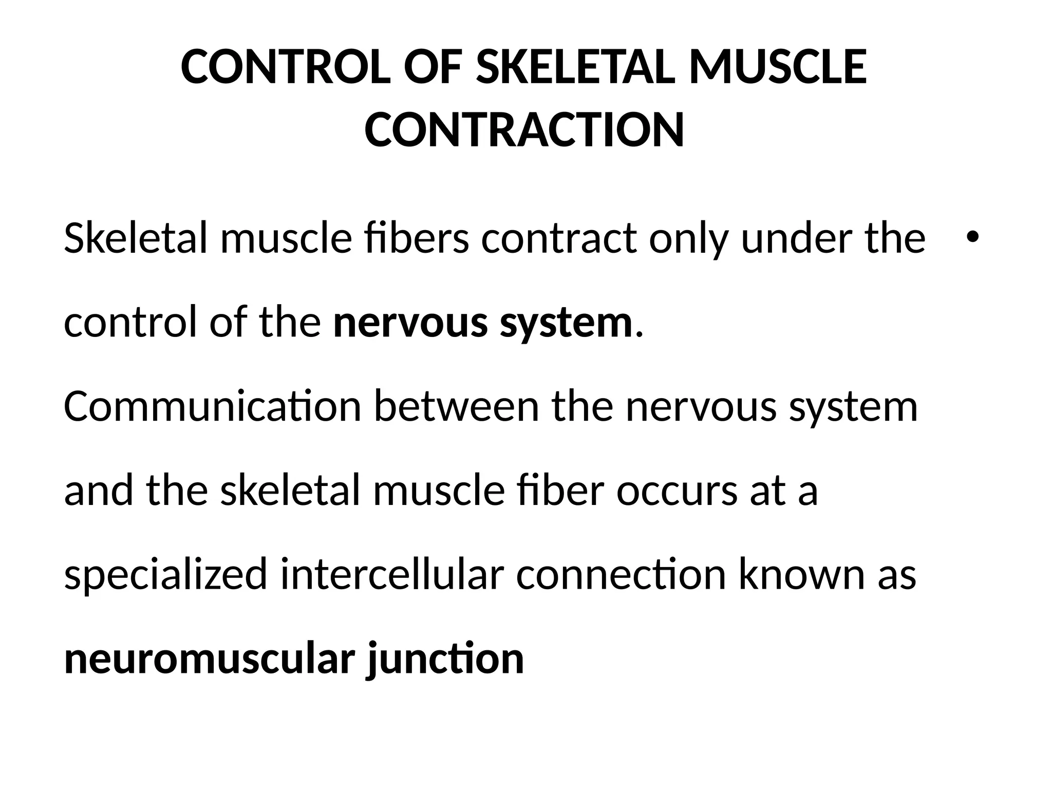 CONTROL OF SKELETAL MUSCLE
CONTRACTION
Skeletal muscle fibers contract only under the •
control of the nervous system.
Communication between the nervous system
and the skeletal muscle fiber occurs at a
specialized intercellular connection known as
neuromuscular junction
 