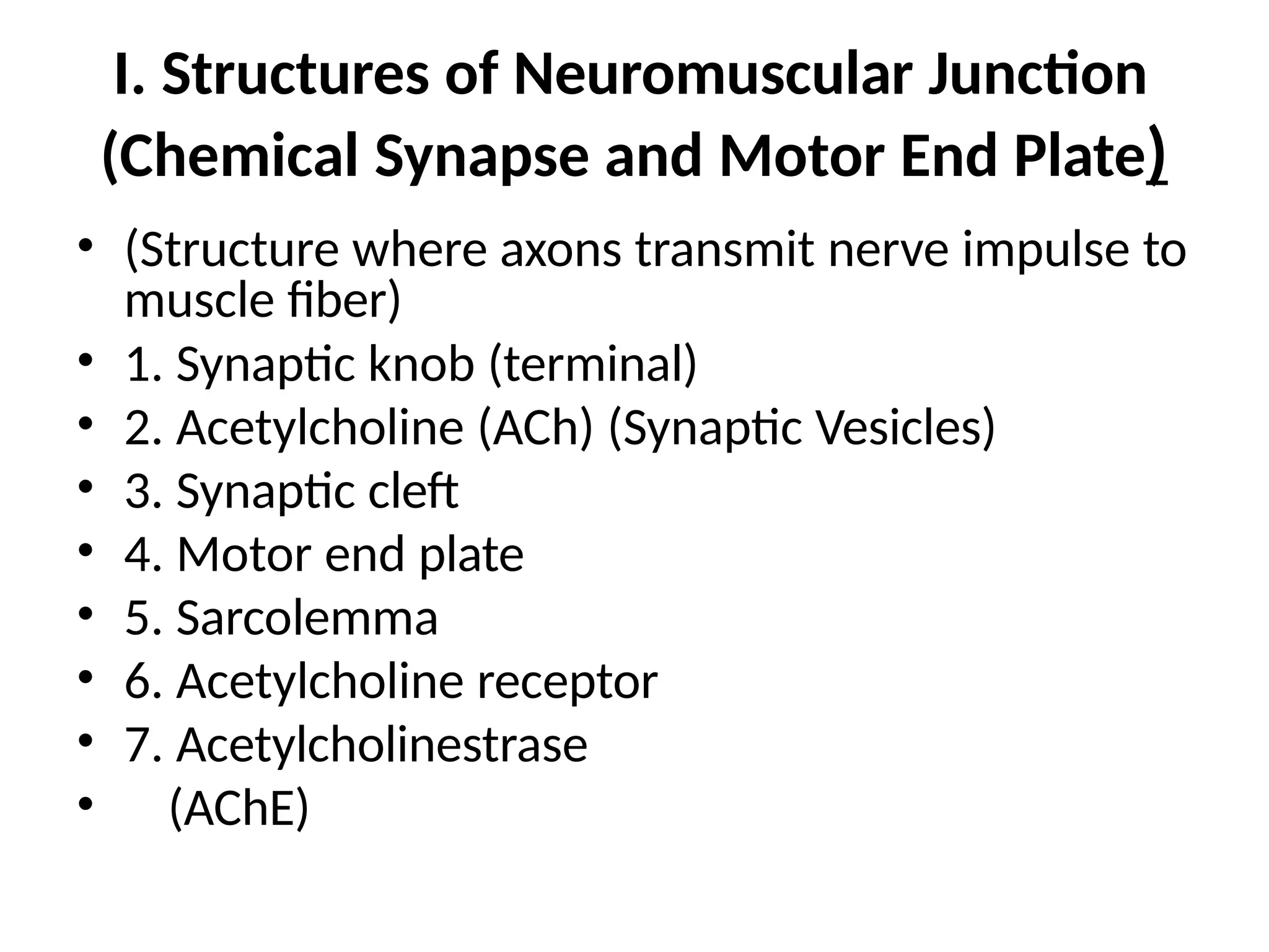 I. Structures of Neuromuscular Junction
(Chemical Synapse and Motor End Plate)
• (Structure where axons transmit nerve impulse to
muscle fiber)
• 1. Synaptic knob (terminal)
• 2. Acetylcholine (ACh) (Synaptic Vesicles)
• 3. Synaptic cleft
• 4. Motor end plate
• 5. Sarcolemma
• 6. Acetylcholine receptor
• 7. Acetylcholinestrase
• (AChE)
 
