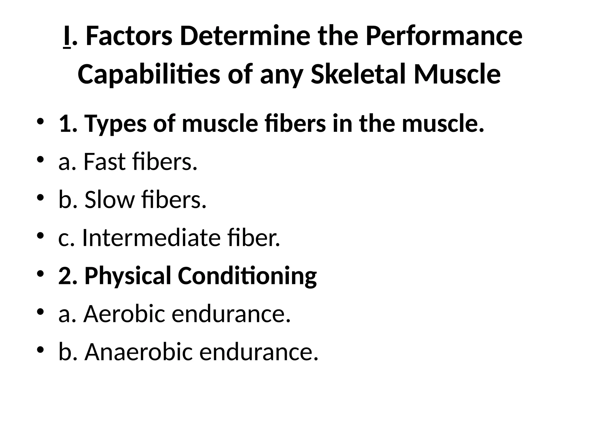 I. Factors Determine the Performance
Capabilities of any Skeletal Muscle
• 1. Types of muscle fibers in the muscle.
• a. Fast fibers.
• b. Slow fibers.
• c. Intermediate fiber.
• 2. Physical Conditioning
• a. Aerobic endurance.
• b. Anaerobic endurance.
 