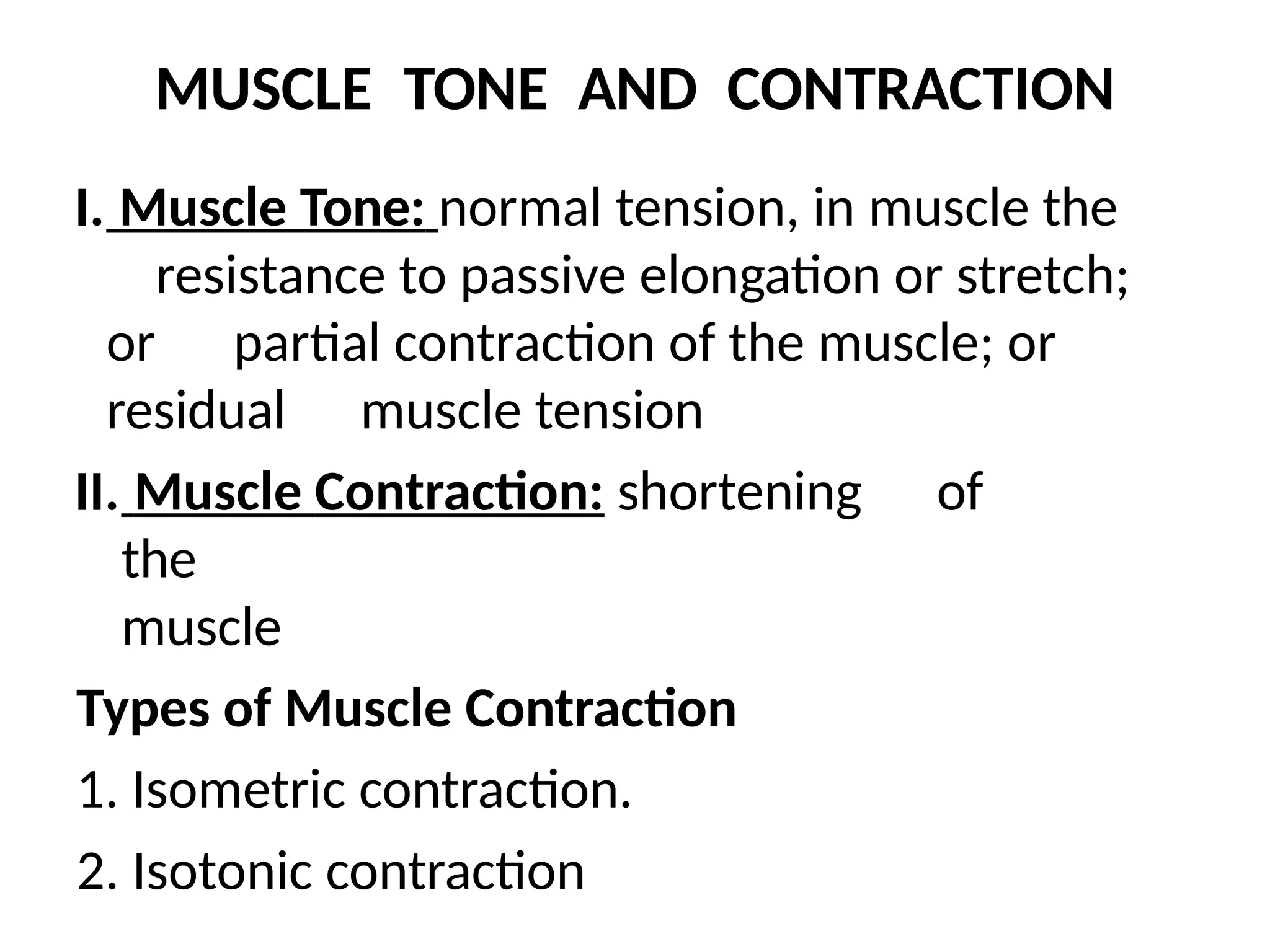 MUSCLE TONE AND CONTRACTION
I. Muscle Tone: normal tension, in muscle the
resistance to passive elongation or stretch;
or partial contraction of the muscle; or
residual muscle tension
II. Muscle Contraction: shortening of
the
muscle
Types of Muscle Contraction
1. Isometric contraction.
2. Isotonic contraction
 