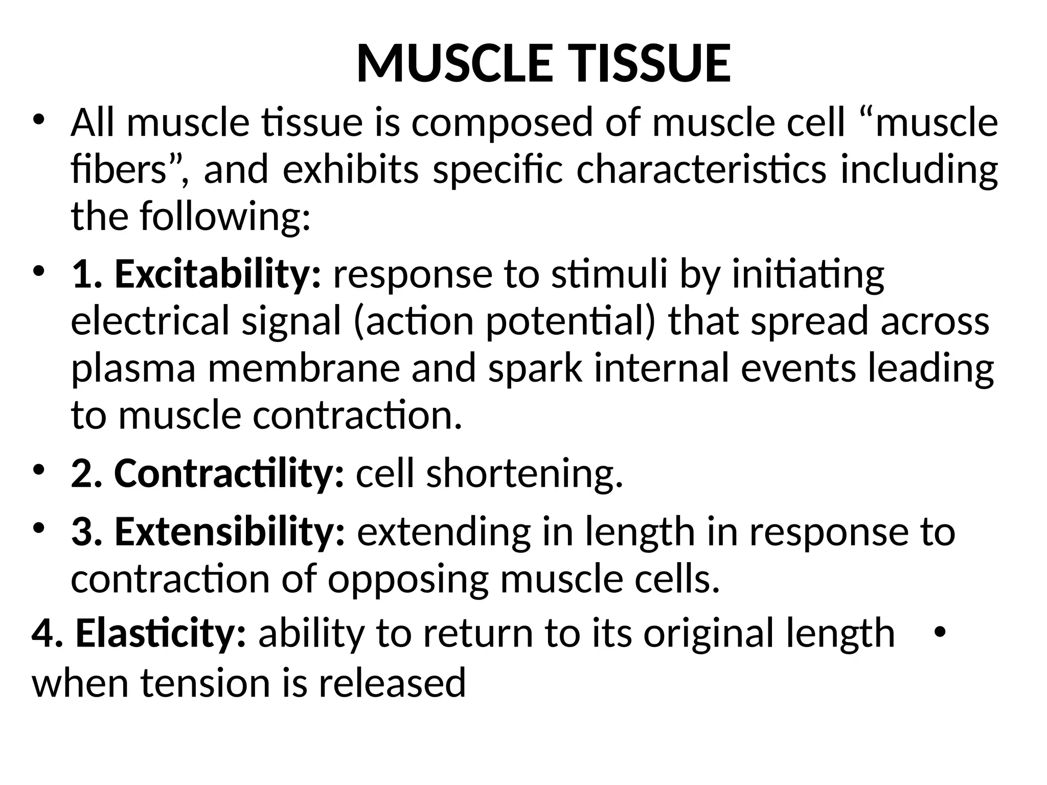 MUSCLE TISSUE
• All muscle tissue is composed of muscle cell “muscle
fibers”, and exhibits specific characteristics including
the following:
• 1. Excitability: response to stimuli by initiating
electrical signal (action potential) that spread across
plasma membrane and spark internal events leading
to muscle contraction.
• 2. Contractility: cell shortening.
• 3. Extensibility: extending in length in response to
contraction of opposing muscle cells.
4. Elasticity: ability to return to its original length •
when tension is released
 