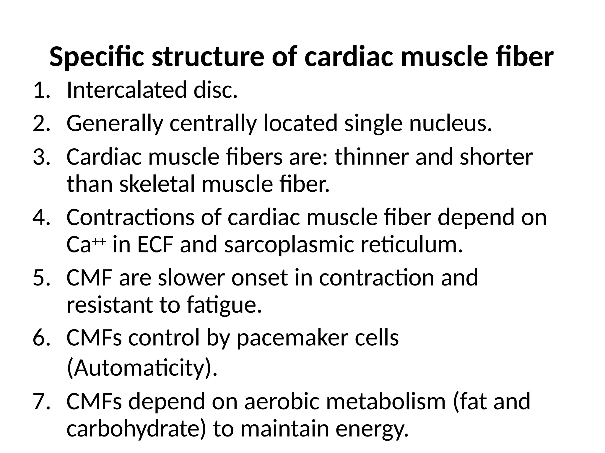 Specific structure of cardiac muscle fiber
1. Intercalated disc.
2. Generally centrally located single nucleus.
3. Cardiac muscle fibers are: thinner and shorter
than skeletal muscle fiber.
4. Contractions of cardiac muscle fiber depend on
Ca++ in ECF and sarcoplasmic reticulum.
5. CMF are slower onset in contraction and
resistant to fatigue.
6. CMFs control by pacemaker cells
(Automaticity).
7. CMFs depend on aerobic metabolism (fat and
carbohydrate) to maintain energy.
 
