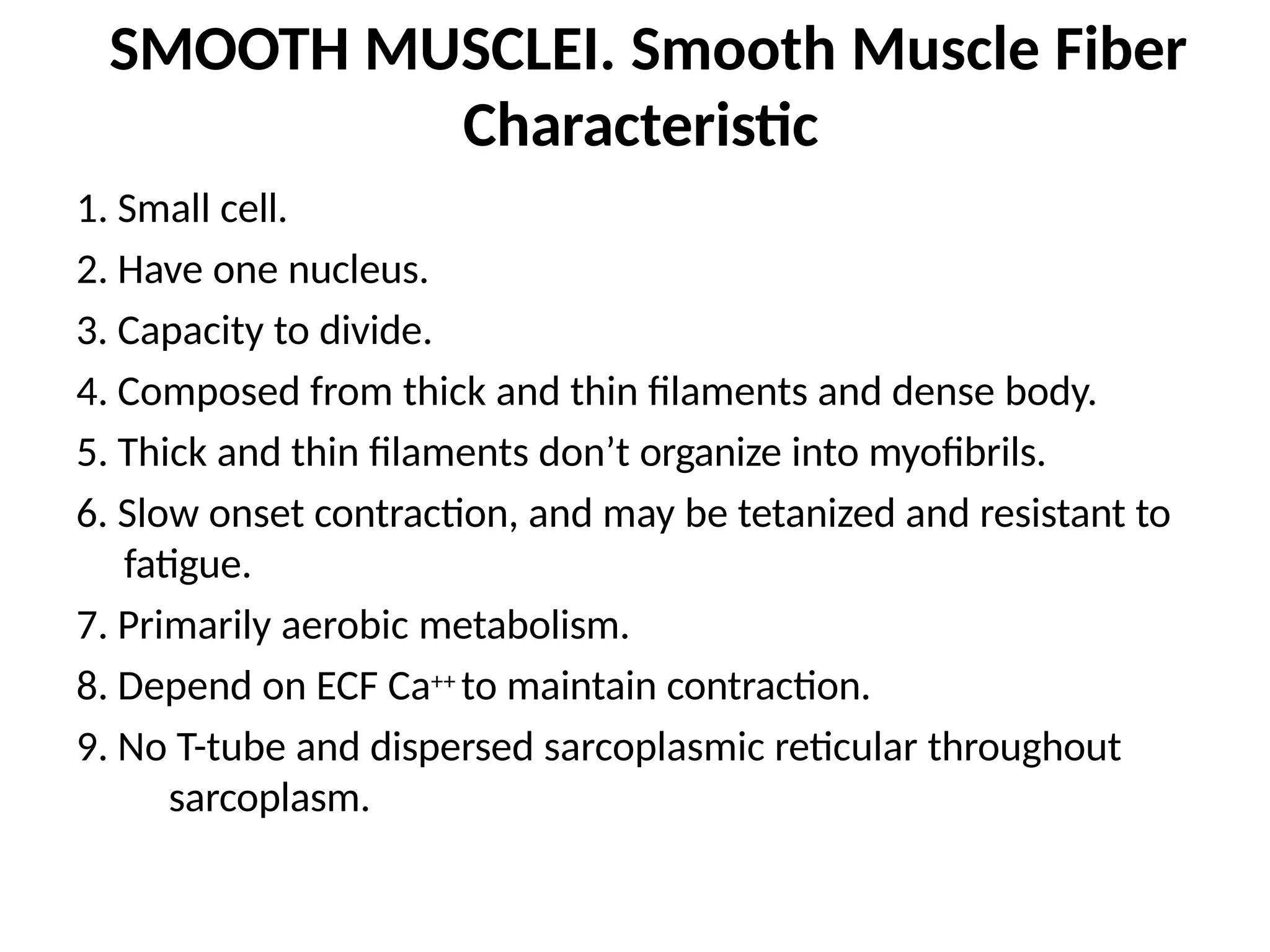 SMOOTH MUSCLEI. Smooth Muscle Fiber
Characteristic
1. Small cell.
2. Have one nucleus.
3. Capacity to divide.
4. Composed from thick and thin filaments and dense body.
5. Thick and thin filaments don’t organize into myofibrils.
6. Slow onset contraction, and may be tetanized and resistant to
fatigue.
7. Primarily aerobic metabolism.
8. Depend on ECF Ca++ to maintain contraction.
9. No T-tube and dispersed sarcoplasmic reticular throughout
sarcoplasm.
 
