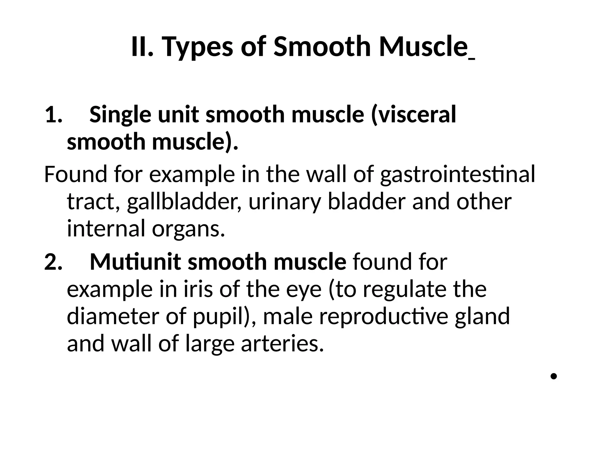 II. Types of Smooth Muscle
1. Single unit smooth muscle (visceral
smooth muscle).
Found for example in the wall of gastrointestinal
tract, gallbladder, urinary bladder and other
internal organs.
2. Mutiunit smooth muscle found for
example in iris of the eye (to regulate the
diameter of pupil), male reproductive gland
and wall of large arteries.
•
 