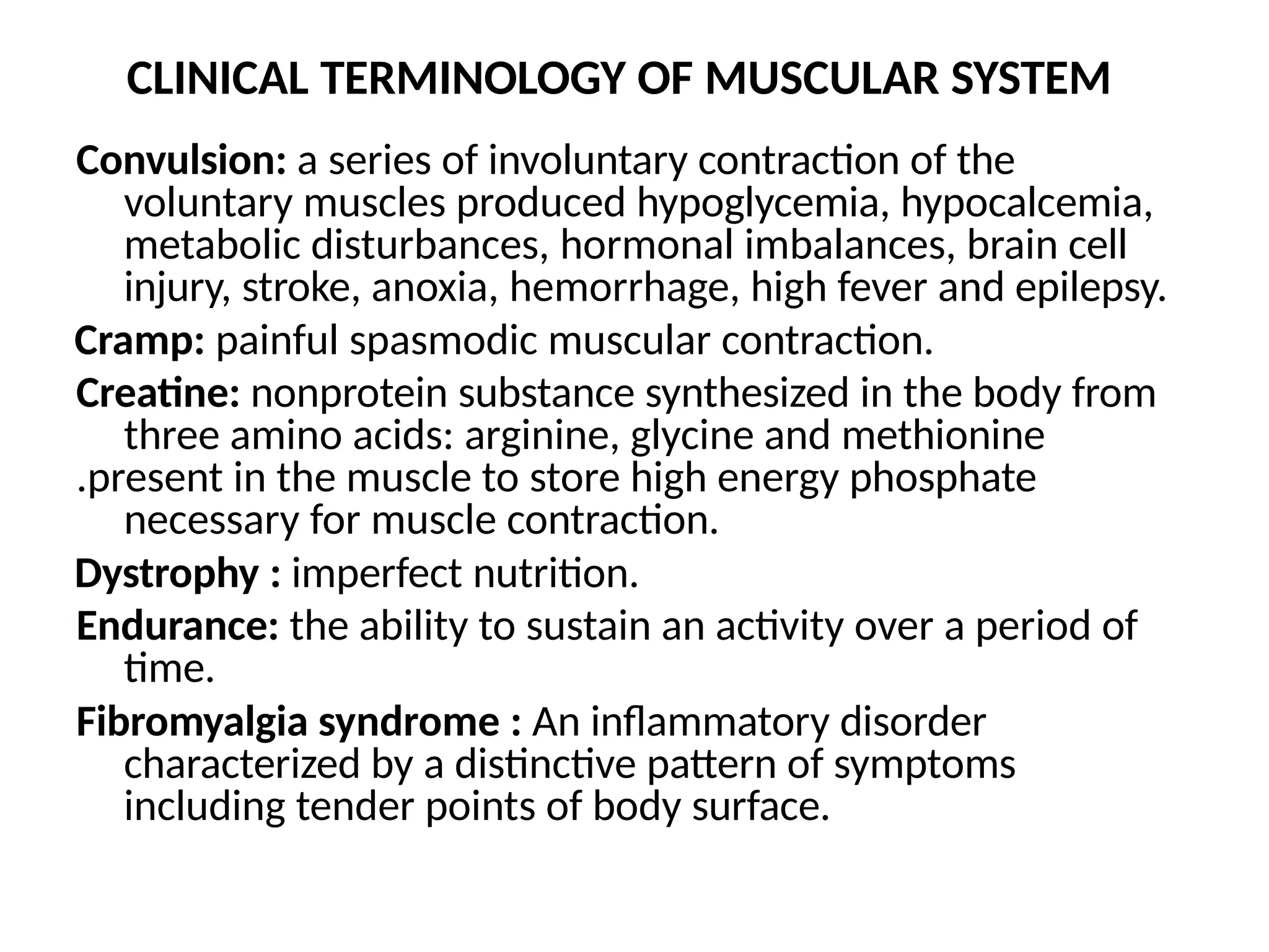 CLINICAL TERMINOLOGY OF MUSCULAR SYSTEM
Convulsion: a series of involuntary contraction of the
voluntary muscles produced hypoglycemia, hypocalcemia,
metabolic disturbances, hormonal imbalances, brain cell
injury, stroke, anoxia, hemorrhage, high fever and epilepsy.
Cramp: painful spasmodic muscular contraction.
Creatine: nonprotein substance synthesized in the body from
three amino acids: arginine, glycine and methionine
.present in the muscle to store high energy phosphate
necessary for muscle contraction.
Dystrophy : imperfect nutrition.
Endurance: the ability to sustain an activity over a period of
time.
Fibromyalgia syndrome : An inflammatory disorder
characterized by a distinctive pattern of symptoms
including tender points of body surface.
 