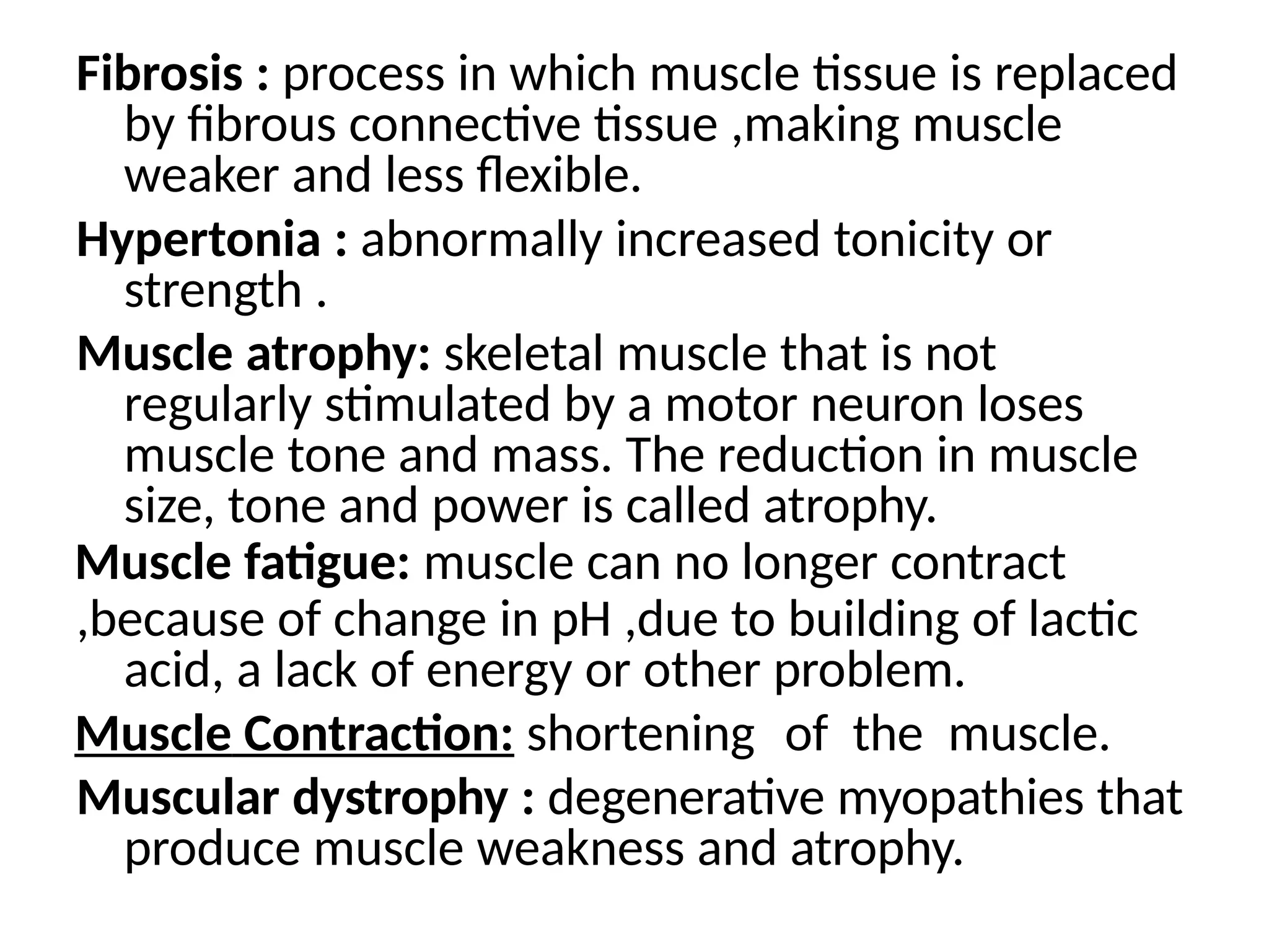 Fibrosis : process in which muscle tissue is replaced
by fibrous connective tissue ,making muscle
weaker and less flexible.
Hypertonia : abnormally increased tonicity or
strength .
Muscle atrophy: skeletal muscle that is not
regularly stimulated by a motor neuron loses
muscle tone and mass. The reduction in muscle
size, tone and power is called atrophy.
Muscle fatigue: muscle can no longer contract
,because of change in pH ,due to building of lactic
acid, a lack of energy or other problem.
Muscle Contraction: shortening of the muscle.
Muscular dystrophy : degenerative myopathies that
produce muscle weakness and atrophy.
 
