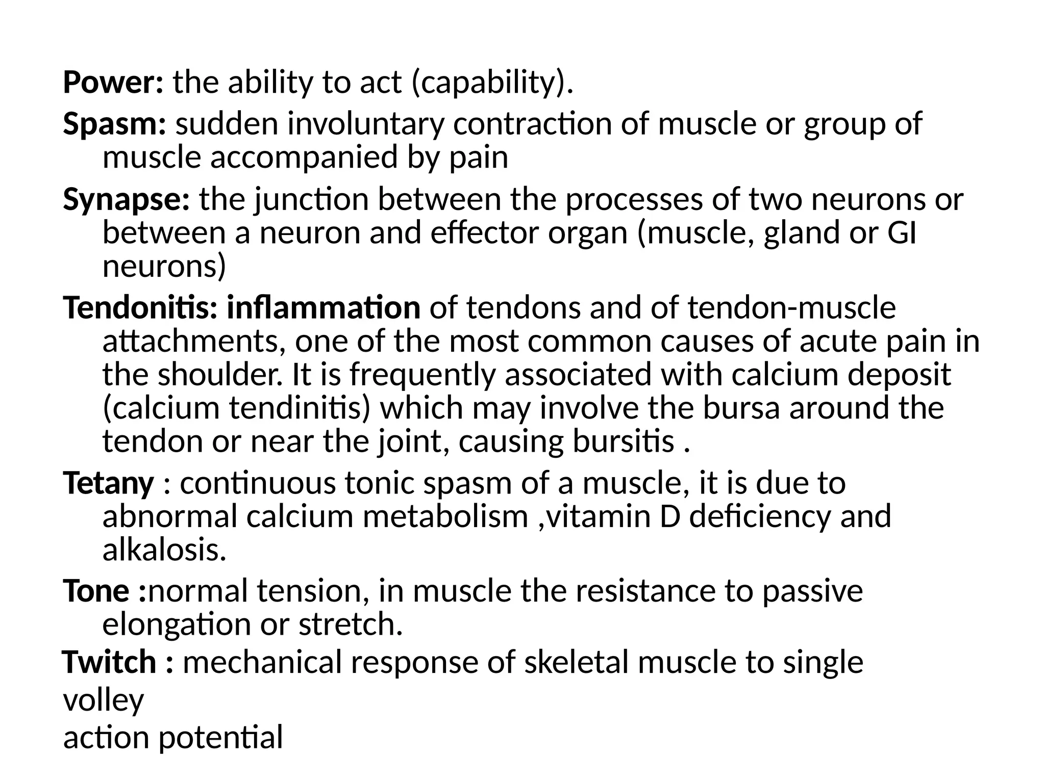 Power: the ability to act (capability).
Spasm: sudden involuntary contraction of muscle or group of
muscle accompanied by pain
Synapse: the junction between the processes of two neurons or
between a neuron and effector organ (muscle, gland or GI
neurons)
Tendonitis: inflammation of tendons and of tendon-muscle
attachments, one of the most common causes of acute pain in
the shoulder. It is frequently associated with calcium deposit
(calcium tendinitis) which may involve the bursa around the
tendon or near the joint, causing bursitis .
Tetany : continuous tonic spasm of a muscle, it is due to
abnormal calcium metabolism ,vitamin D deficiency and
alkalosis.
Tone :normal tension, in muscle the resistance to passive
elongation or stretch.
Twitch : mechanical response of skeletal muscle to single
volley
action potential
 