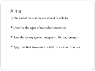 Aims
By the end of the session you should be able to:
Describe the types of muscular contraction
State the terms; agonist, antagonist, fixator, synergist
Apply the first two aims to a table of various exercises

 