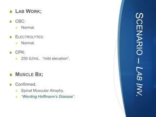 S LAB WORK;




                                      SCENARIO – LAB INV.
S CBC:
  S   Normal.

S ELECTROLYTES:
  S   Normal.

S CPK:
  S   250 IU/mL. “mild elevation”.



S MUSCLE BX;

S Confirmed.
  S   Spinal Muscular Atrophy.
  S   “Werding Hoffmann’s Disease”.
 