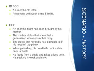 S ID / CC:




                                                     SCENARIO - HISTORY
  S A 4-months-old infant.
  S Presenting with weak arms & limbs.



S HPI:
  S A 4-months infant has been brought by his
    mother.
  S The mother states that she noted a
    generalized weakness of her baby.
  S She states that her baby has is unable to lift
    his head off the pillow.
  S When picked up, his head falls back as his
    neck is weak.
  S He feeds from a bottle and takes a long time.
    His sucking is weak and slow.
 
