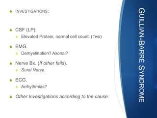 GUILLIAN-BARRÈ SYNDROME
S INVESTIGATIONS;



S CSF (LP).
   S Elevated Protein, normal cell count. (1wk)

S EMG.
   S Demyelination? Axonal?

S Nerve Bx. (If other fails).
   S Sural Nerve.

S ECG.
   S Arrhythmias?

S Other Investigations according to the cause.
 