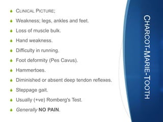 S CLINICAL PICTURE;




                                               CHARCOT-MARIE-TOOTH
S Weakness; legs, ankles and feet.

S Loss of muscle bulk.

S Hand weakness.

S Difficulty in running.

S Foot deformity (Pes Cavus).

S Hammertoes.

S Diminished or absent deep tendon reflexes.

S Steppage gait.

S Usually (+ve) Romberg's Test.

S Generally NO PAIN.
 