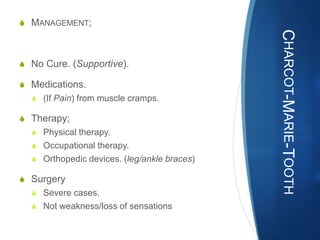 S MANAGEMENT;




                                             CHARCOT-MARIE-TOOTH
S No Cure. (Supportive).

S Medications.
  S (If Pain) from muscle cramps.

S Therapy;
  S Physical therapy.
  S Occupational therapy.
  S Orthopedic devices. (leg/ankle braces)

S Surgery
  S Severe cases.
  S Not weakness/loss of sensations
 