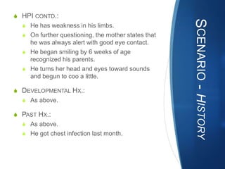 S HPI CONTD.:




                                                     SCENARIO - HISTORY
  S He has weakness in his limbs.
  S On further questioning, the mother states that
    he was always alert with good eye contact.
  S He began smiling by 6 weeks of age
    recognized his parents.
  S He turns her head and eyes toward sounds
    and begun to coo a little.

S DEVELOPMENTAL HX.:
  S As above.

S PAST HX.:
  S As above.
  S He got chest infection last month.
 