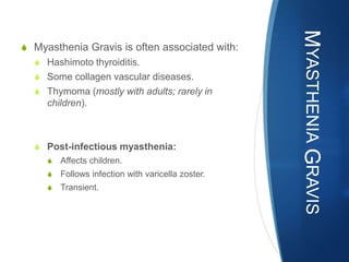 MYASTHENIA GRAVIS
S Myasthenia Gravis is often associated with:
  S Hashimoto thyroiditis.
  S Some collagen vascular diseases.
  S Thymoma (mostly with adults; rarely in
     children).



  S Post-infectious myasthenia:
     S   Affects children.
     S   Follows infection with varicella zoster.
     S   Transient.
 
