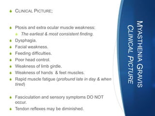 S CLINICAL PICTURE;




                                                      MYASTHENIA GRAVIS
                                                       CLINICAL PICTURE
S Ptosis and extra ocular muscle weakness:
   S The earliest & most consistent finding.
S Dysphagia.
S Facial weakness.
S Feeding difficulties.
S Poor head control.
S Weakness of limb girdle.
S Weakness of hands & feet muscles.
S Rapid muscle fatigue (profound late in day & when
   tired)

S Fasciculation and sensory symptoms DO NOT
  occur.
S Tendon reflexes may be diminished.
 