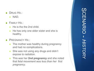 SCENARIO - HISTORY
S DRUG HX.:
  S NAD.

S FAMILY HX.:
  S He is the the 2nd child.
  S He has only one older sister and she is
     healthy.

S PREGNANCY HX.:
  S The mother was healthy during pregnancy
    and had no complications.
  S She was not using any drugs and didn’t
    expose to radiation.
  S This was her 2nd pregnancy and she noted
    that fetal movement was less than her first
    pregnancy.
 