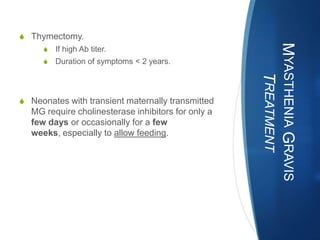 S Thymectomy.




                                                    MYASTHENIA GRAVIS
     S   If high Ab titer.
     S   Duration of symptoms < 2 years.




                                                       TREATMENT
S Neonates with transient maternally transmitted
  MG require cholinesterase inhibitors for only a
  few days or occasionally for a few
  weeks, especially to allow feeding.
 