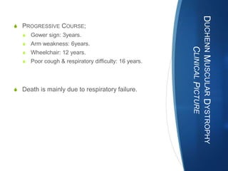 DUCHENN MUSCULAR DYSTROPHY
S PROGRESSIVE COURSE;
   S Gower sign: 3years.
   S Arm weakness: 6years.




                                                            CLINICAL PICTURE
   S Wheelchair: 12 years.
   S Poor cough & respiratory difficulty: 16 years.




S Death is mainly due to respiratory failure.
 