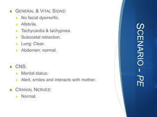 S GENERAL & VITAL SIGNS:
  S No facial dysmorfic.
  S Afebrile.




                                               SCENARIO - PE
  S Tachycardia & tachypnea.
  S Subcostal retraction.
  S Lung: Clear.
  S Abdomen: normal.



S CNS:
  S Mental status:
  S Alert, smiles and interacts with mother.

S CRANIAL NERVES:
  S Normal.
 