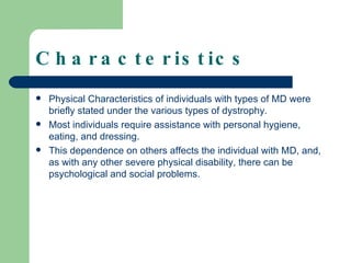 Characteristics Physical Characteristics of individuals with types of MD were briefly stated under the various types of dystrophy. Most individuals require assistance with personal hygiene, eating, and dressing.  This dependence on others affects the individual with MD, and, as with any other severe physical disability, there can be psychological and social problems.  