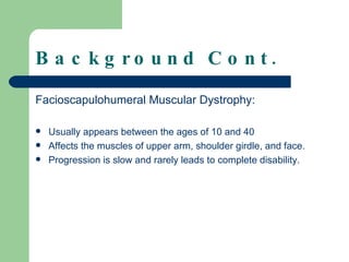Background Cont. Facioscapulohumeral Muscular Dystrophy: Usually appears between the ages of 10 and 40 Affects the muscles of upper arm, shoulder girdle, and face.  Progression is slow and rarely leads to complete disability. 