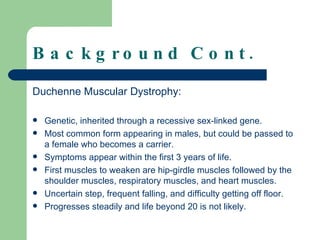 Background Cont. Duchenne Muscular Dystrophy: Genetic, inherited through a recessive sex-linked gene. Most common form appearing in males, but could be passed to a female who becomes a carrier. Symptoms appear within the first 3 years of life.  First muscles to weaken are hip-girdle muscles followed by the shoulder muscles, respiratory muscles, and heart muscles. Uncertain step, frequent falling, and difficulty getting off floor. Progresses steadily and life beyond 20 is not likely. 