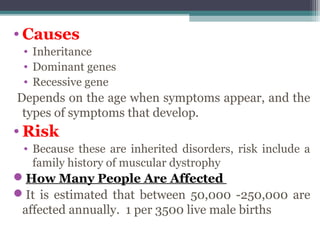 • Causes
• Inheritance
• Dominant genes
• Recessive gene
Depends on the age when symptoms appear, and the
types of symptoms that develop.
• Risk
• Because these are inherited disorders, risk include a
family history of muscular dystrophy
How Many People Are Affected
It is estimated that between 50,000 -250,000 are
affected annually. 1 per 3500 live male births
 
