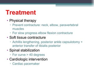 Treatment
• Physical therapy
▫ Prevent contracture: neck, elbow, paravertebral
muscles
▫ For slow progress elbow flexion contracture
• Soft tissue contracture
▫ Achillis lengthening, posterior ankle capsulotomy +
anterior transfer of tibialis posterior
• Spinal stabilization
▫ For curve > 40 degrees
• Cardiologic intervention
▫ Cardiac pacemaker
 
