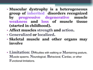 • Muscular dystrophy is a heterogeneous
group of inherited disorders recognized
by progressive degenerative muscle
weakness and loss of muscle tissue
(started in childhood).
• Affect muscles strength and action.
• Generalized or localized.
• Skeletal muscle and other organs may
involve
• Limitation: Difficulties with walking or Maintaining posture,
Muscle spasms. Neurological, Behavioral, Cardiac, or other
Functional limitations.
 