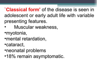 `Classical form' of the disease is seen in
adolescent or early adult life with variable
presenting features.
• Muscular weakness,
•myotonia,
•mental retardation,
•cataract,
•neonatal problems
•18% remain asymptomatic.
 