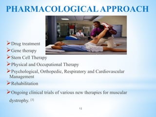 PHARMACOLOGICAL APPROACH
Drug treatment
Gene therapy
Stem Cell Therapy
Physical and Occupational Therapy
Psychological, Orthopedic, Respiratory and Cardiovascular
Management
Rehabilitation
Ongoing clinical trials of various new therapies for muscular
dystrophy. [3]
12
 