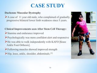 CASE STUDY
Duchenne Muscular Dystrophy
A case of 11 year old male, who complained of gradually
progressive bilateral lower limb weakness since 5 years.
Clinical Improvements seen After Stem Cell Therapy:
Stamina and endurance improved
Psychologically was more confident alert and responsive
He was able to walk independently with KAFO [Knee
Ankle Foot Orthosis].
Following muscles showed improved strength
Hip, knee, ankle, shoulder, abdominals.[3]
14
 
