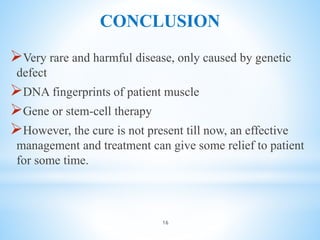 CONCLUSION
Very rare and harmful disease, only caused by genetic
defect
DNA fingerprints of patient muscle
Gene or stem-cell therapy
However, the cure is not present till now, an effective
management and treatment can give some relief to patient
for some time.
16
 